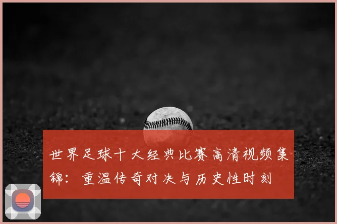 世界足球十大经典比赛高清视频集锦：重温传奇对决与历史性时刻