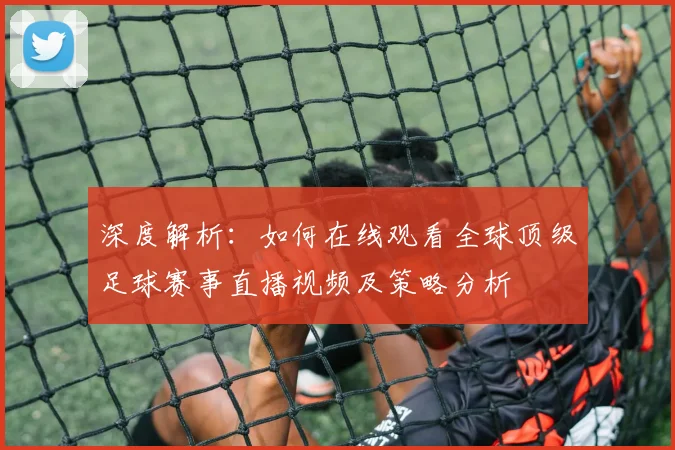深度解析：如何在线观看全球顶级足球赛事直播视频及策略分析