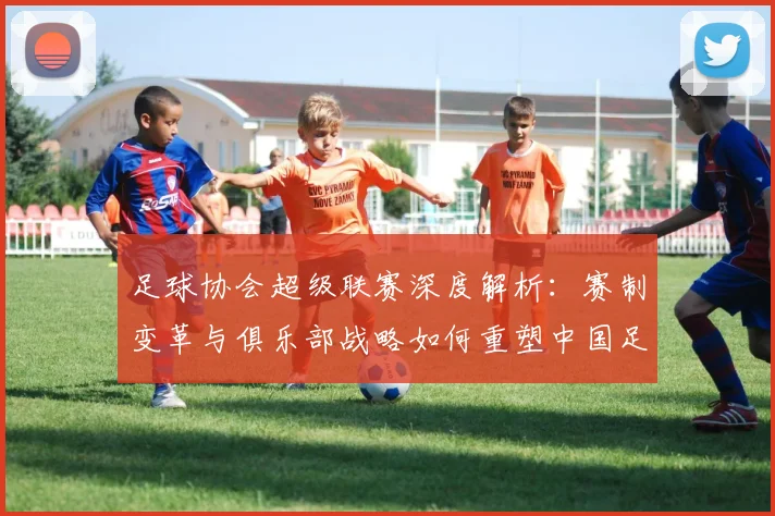 足球协会超级联赛深度解析：赛制变革与俱乐部战略如何重塑中国足球未来