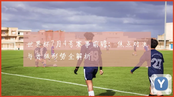 世界杯7月4号赛事前瞻：焦点对决与晋级形势全解析